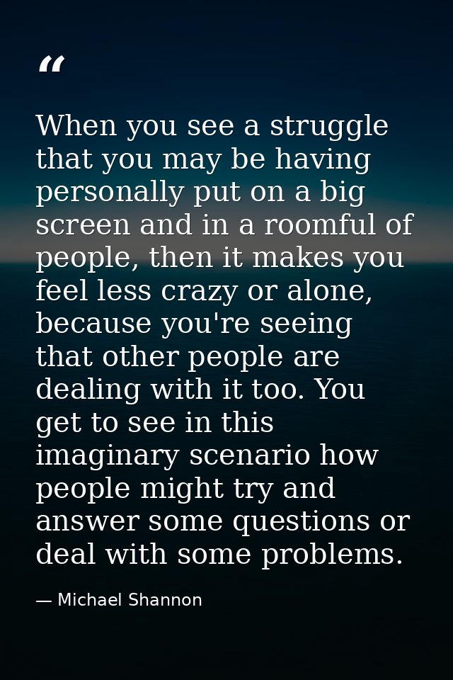 When you see a struggle that you may be having personally put on a big screen and in a roomful of people, then it makes  — Michael Shannon