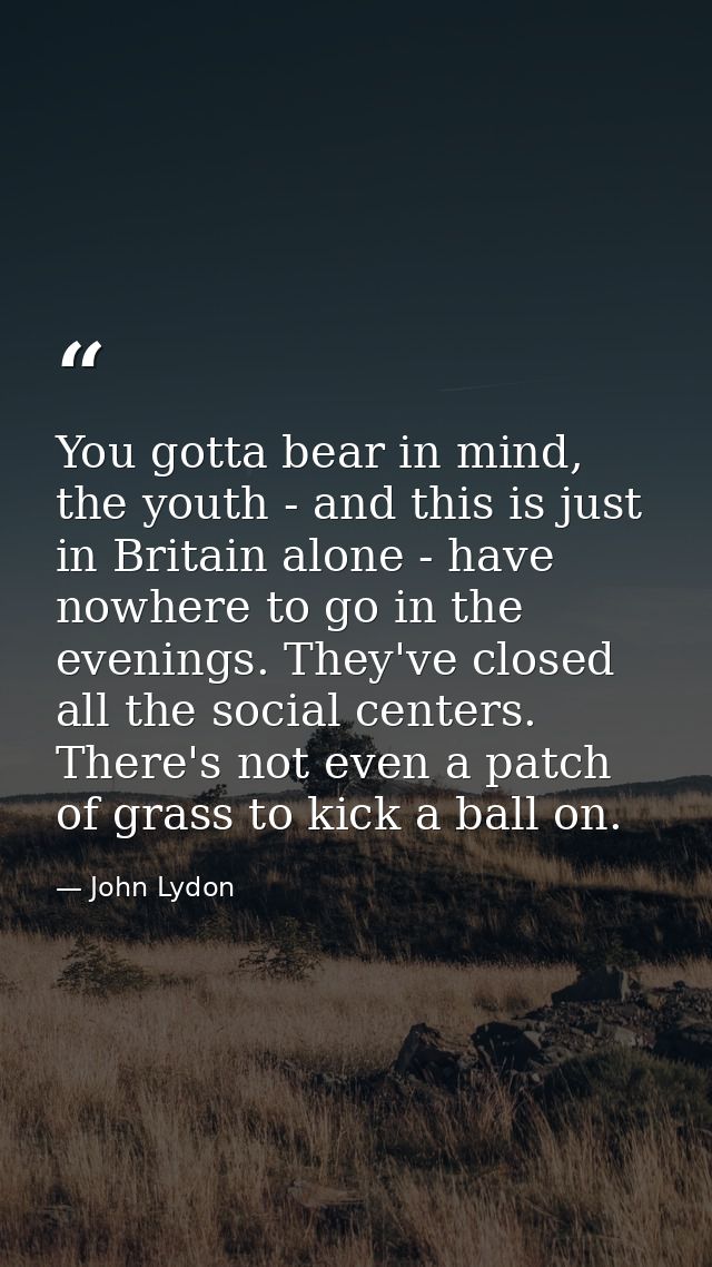 You gotta bear in mind, the youth - and this is just in Britain alone - have nowhere to go in the evenings. They've clos — John Lydon