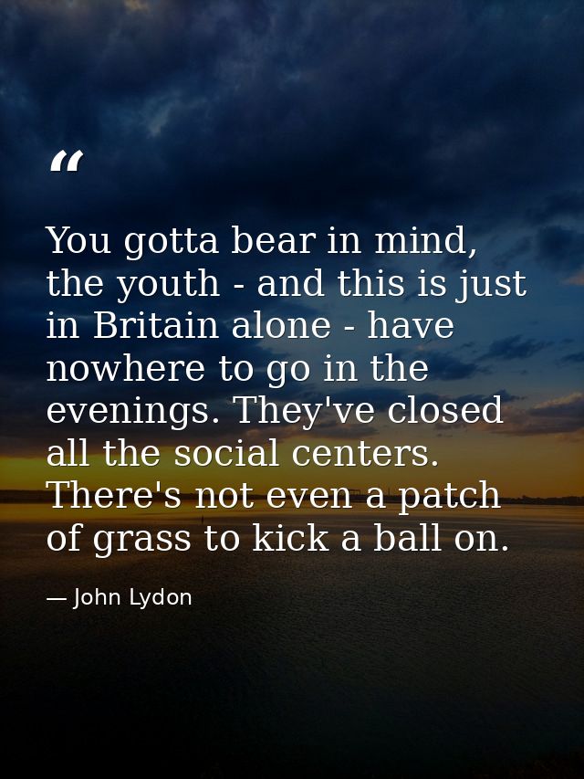 You gotta bear in mind, the youth - and this is just in Britain alone - have nowhere to go in the evenings. They've clos — John Lydon