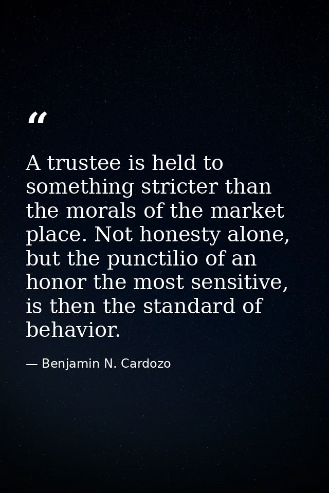 A trustee is held to something stricter than the morals of the market place. Not honesty alone, but the punctilio of an  — Benjamin N. Cardozo