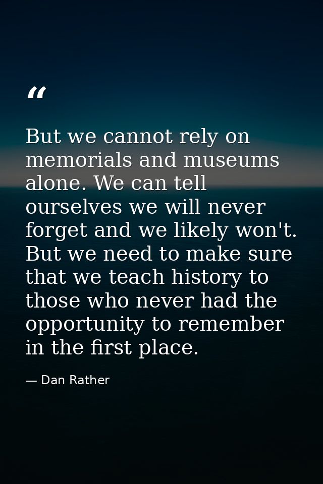 But we cannot rely on memorials and museums alone. We can tell ourselves we will never forget and we likely won't. But w — Dan Rather