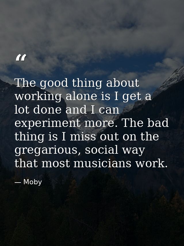 The good thing about working alone is I get a lot done and I can experiment more. The bad thing is I miss out on the gre — Moby