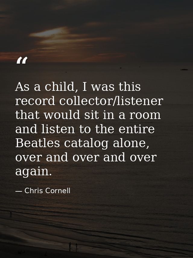 As a child, I was this record collector/listener that would sit in a room and listen to the entire Beatles catalog alone — Chris Cornell