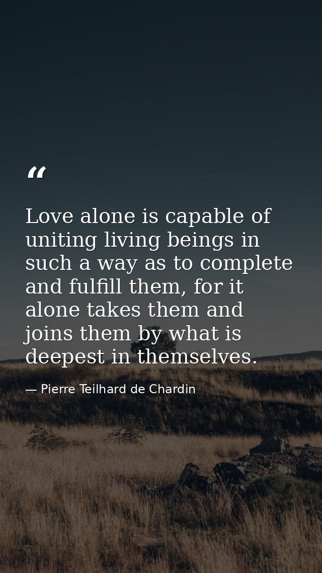 Love alone is capable of uniting living beings in such a way as to complete and fulfill them, for it alone takes them an — Pierre Teilhard de Chardin