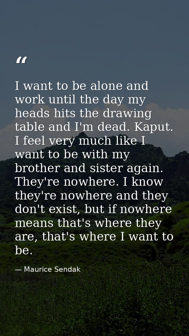 I want to be alone and work until the day my heads hits the drawing table and I'm dead. Kaput. I feel very much like I w — Maurice Sendak