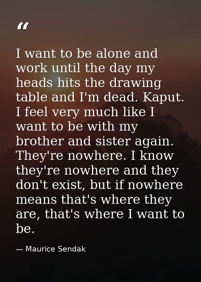 I want to be alone and work until the day my heads hits the drawing table and I'm dead. Kaput. I feel very much like I w — Maurice Sendak