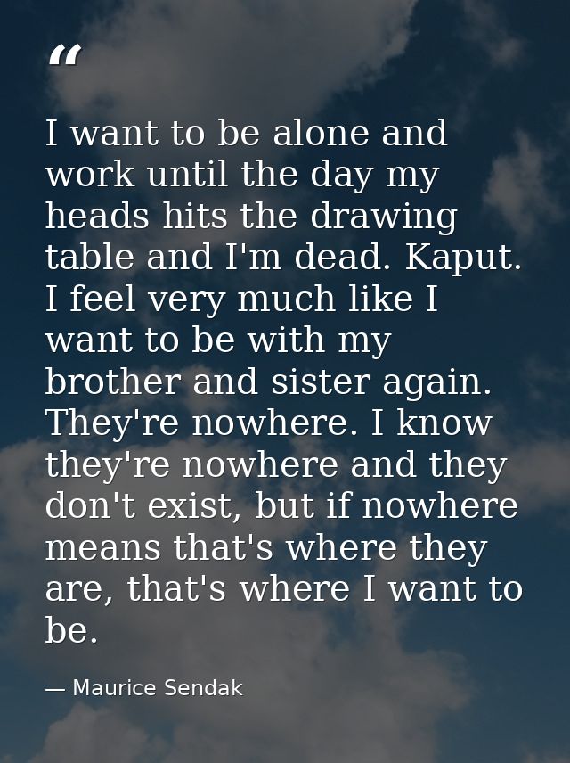 I want to be alone and work until the day my heads hits the drawing table and I'm dead. Kaput. I feel very much like I w — Maurice Sendak