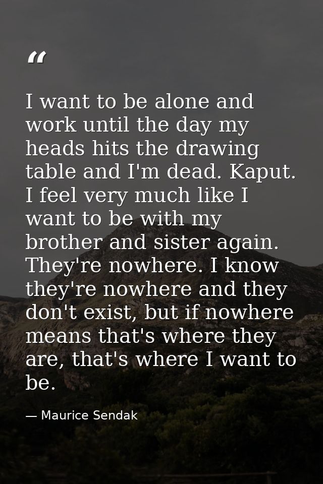 I want to be alone and work until the day my heads hits the drawing table and I'm dead. Kaput. I feel very much like I w — Maurice Sendak