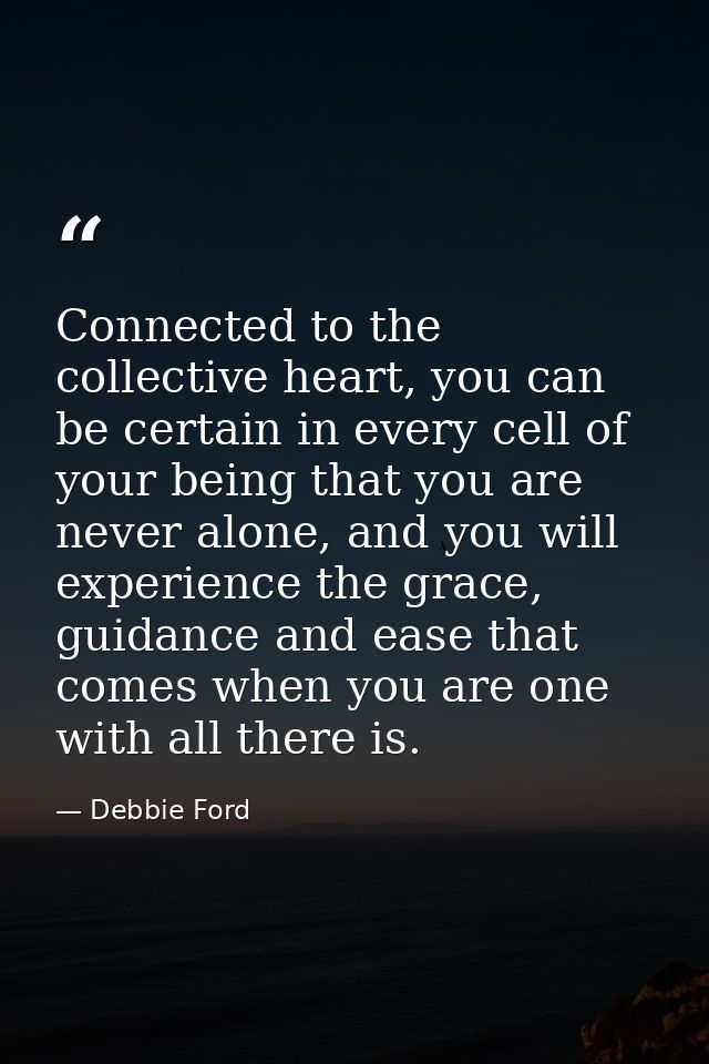 Connected to the collective heart, you can be certain in every cell of your being that you are never alone, and you will — Debbie Ford