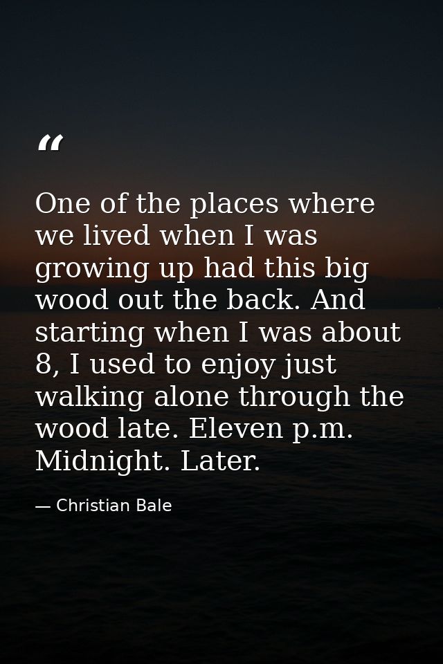 One of the places where we lived when I was growing up had this big wood out the back. And starting when I was about 8,  — Christian Bale