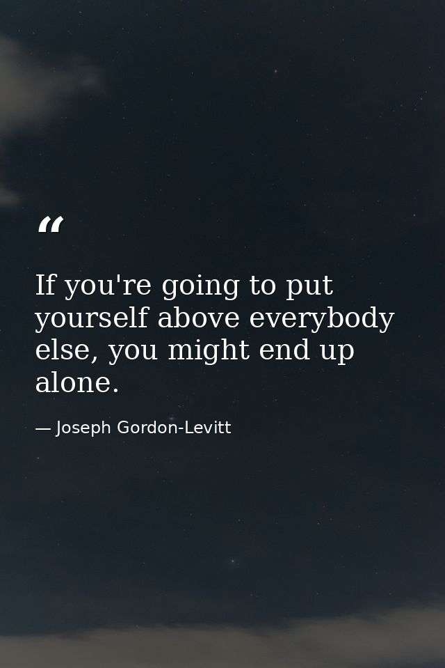 If you're going to put yourself above everybody else, you might end up alone. — Joseph Gordon-Levitt