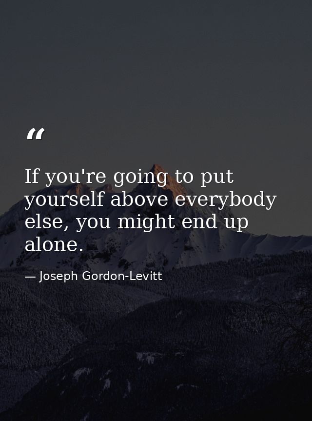If you're going to put yourself above everybody else, you might end up alone. — Joseph Gordon-Levitt
