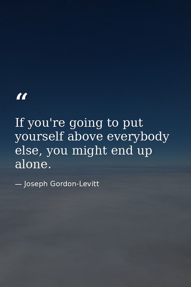If you're going to put yourself above everybody else, you might end up alone. — Joseph Gordon-Levitt