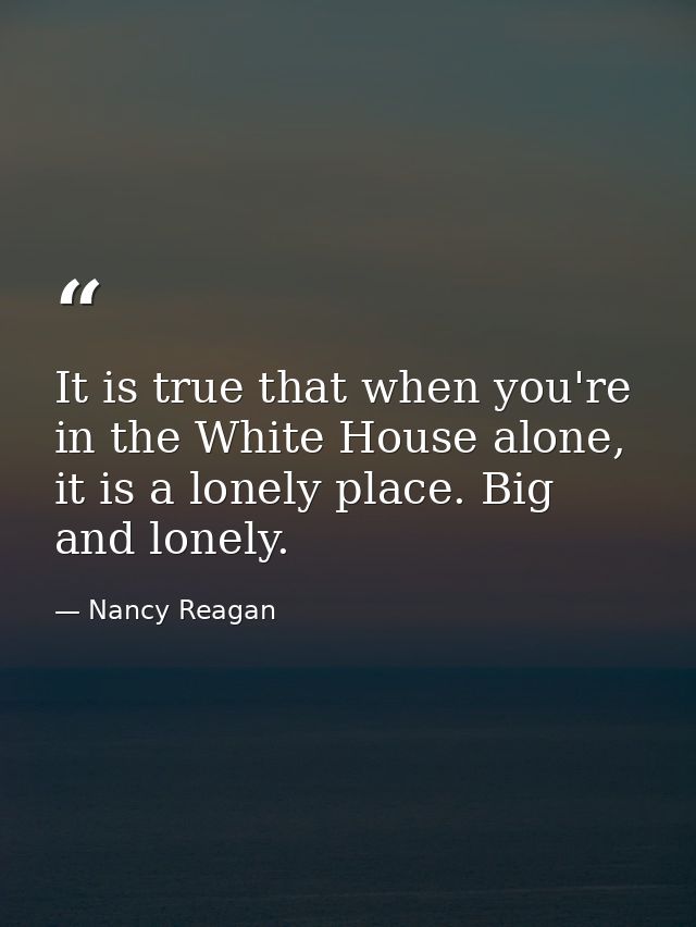 It is true that when you're in the White House alone, it is a lonely place. Big and lonely. — Nancy Reagan