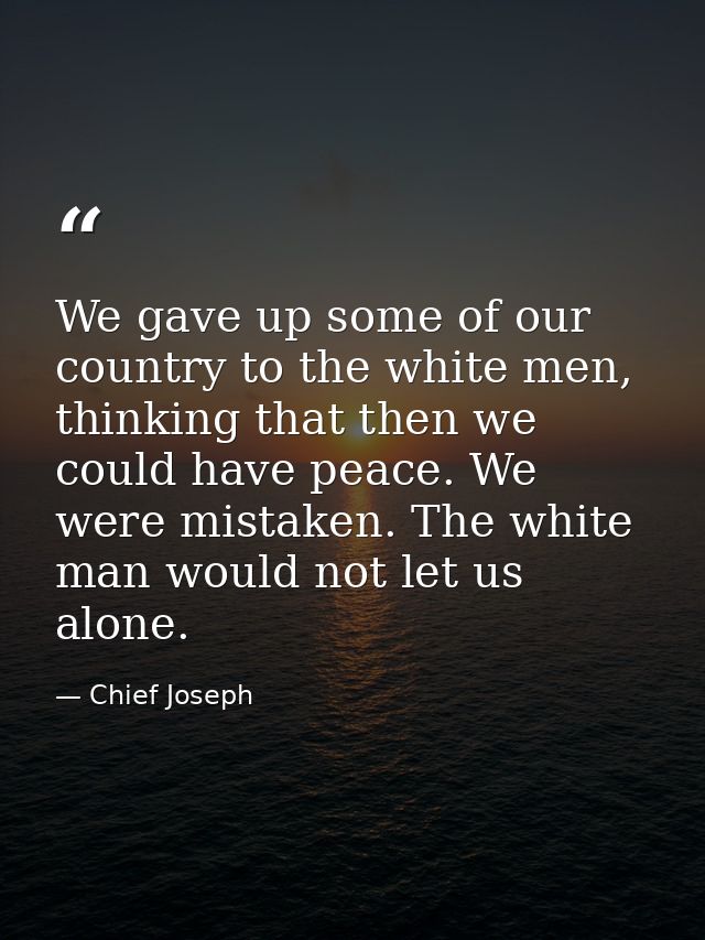 We gave up some of our country to the white men, thinking that then we could have peace. We were mistaken. The white man — Chief Joseph