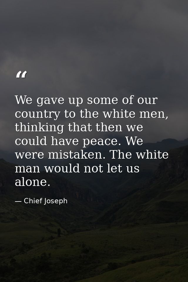 We gave up some of our country to the white men, thinking that then we could have peace. We were mistaken. The white man — Chief Joseph