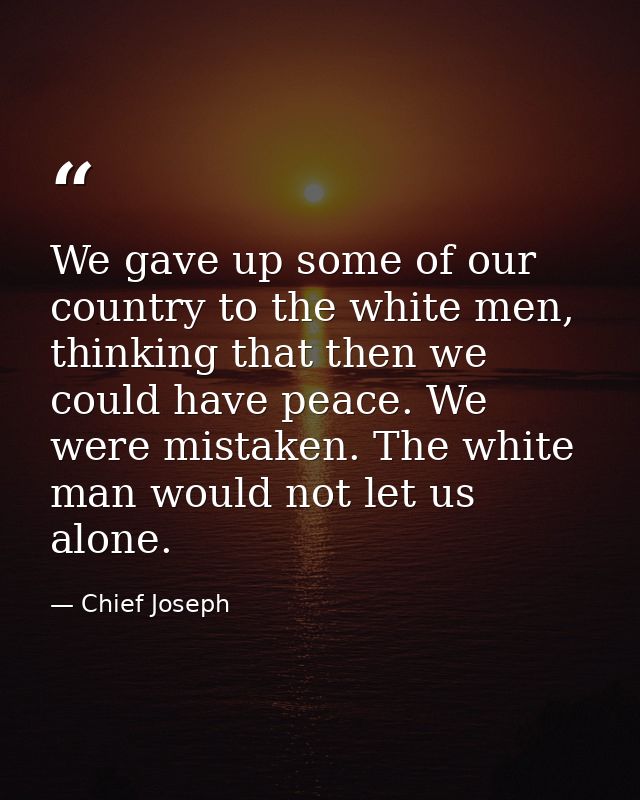 We gave up some of our country to the white men, thinking that then we could have peace. We were mistaken. The white man — Chief Joseph