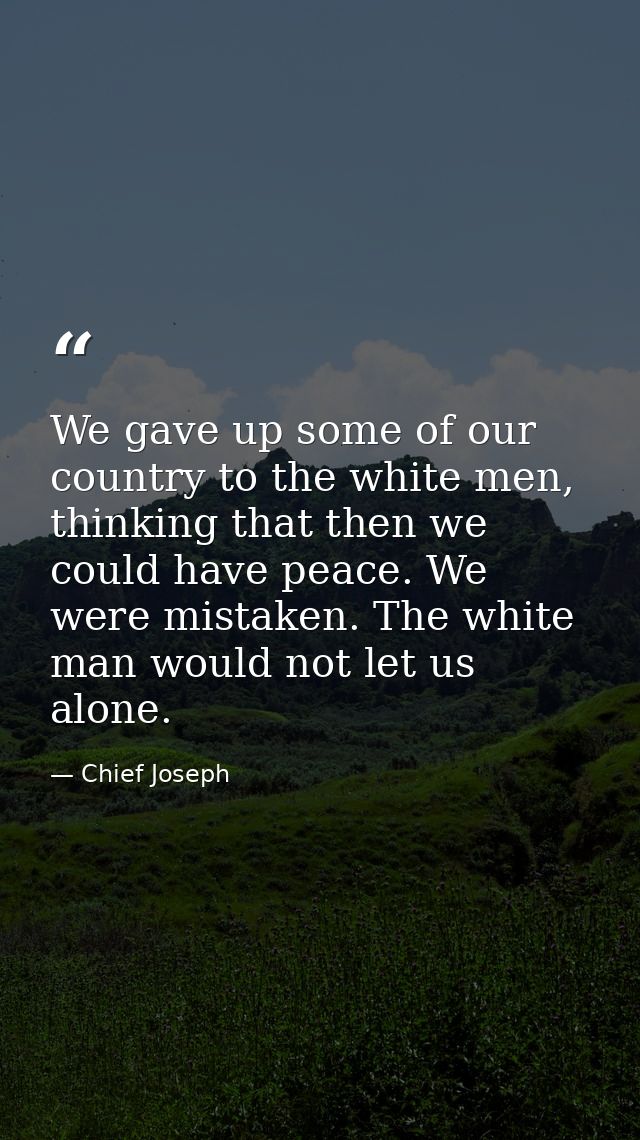 We gave up some of our country to the white men, thinking that then we could have peace. We were mistaken. The white man — Chief Joseph
