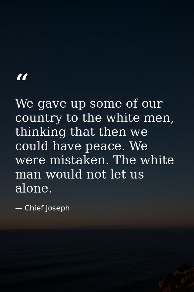 We gave up some of our country to the white men, thinking that then we could have peace. We were mistaken. The white man — Chief Joseph
