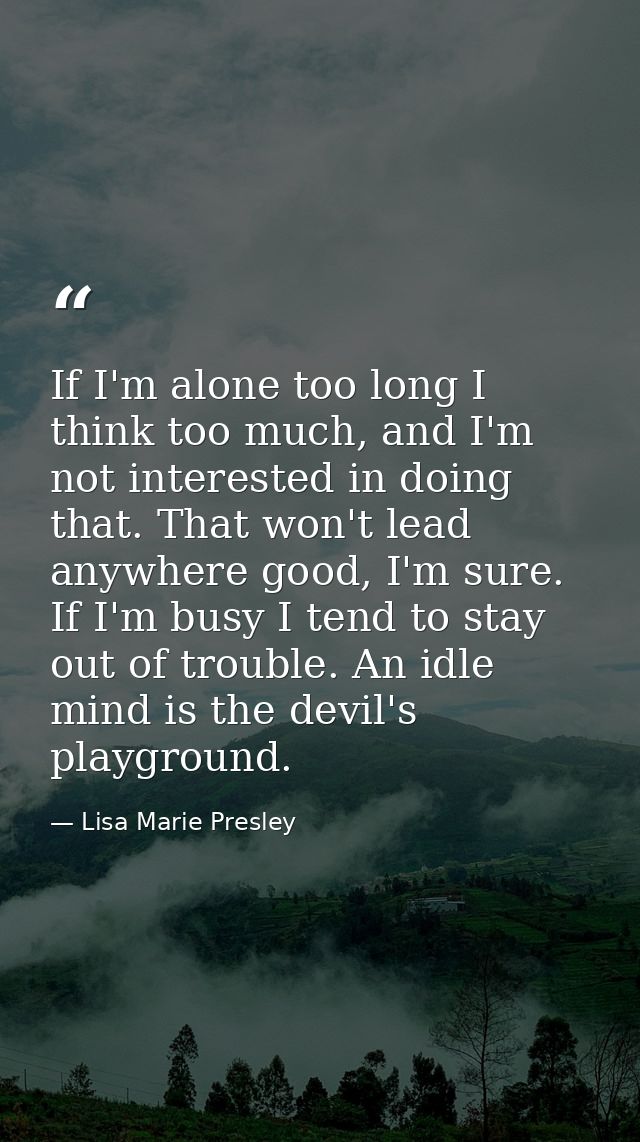 If I'm alone too long I think too much, and I'm not interested in doing that. That won't lead anywhere good, I'm sure. I — Lisa Marie Presley