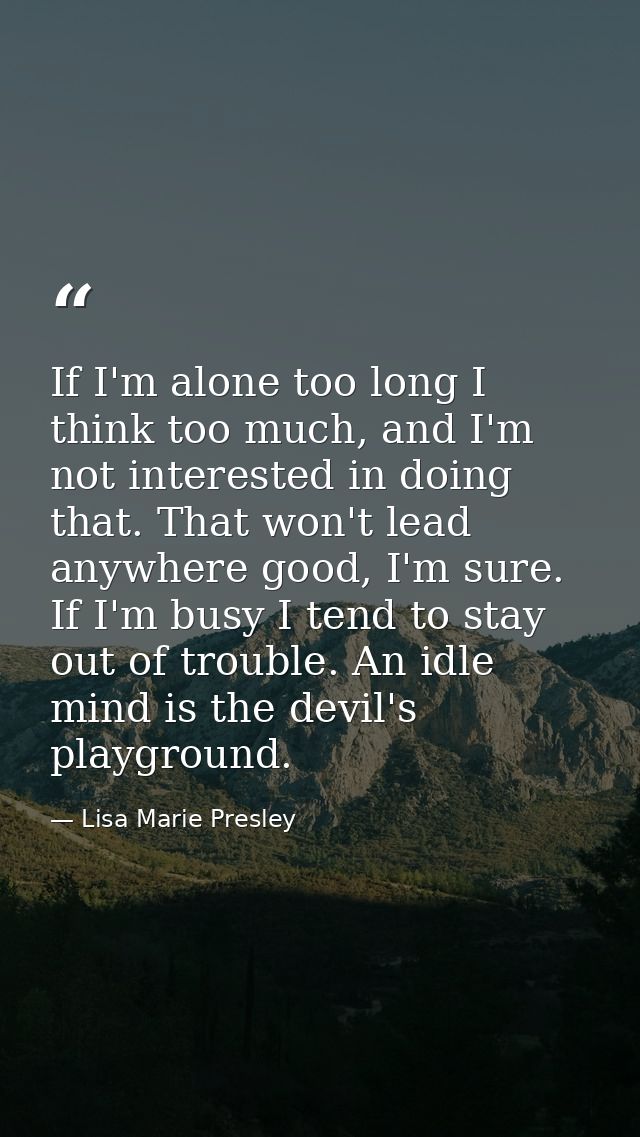 If I'm alone too long I think too much, and I'm not interested in doing that. That won't lead anywhere good, I'm sure. I — Lisa Marie Presley