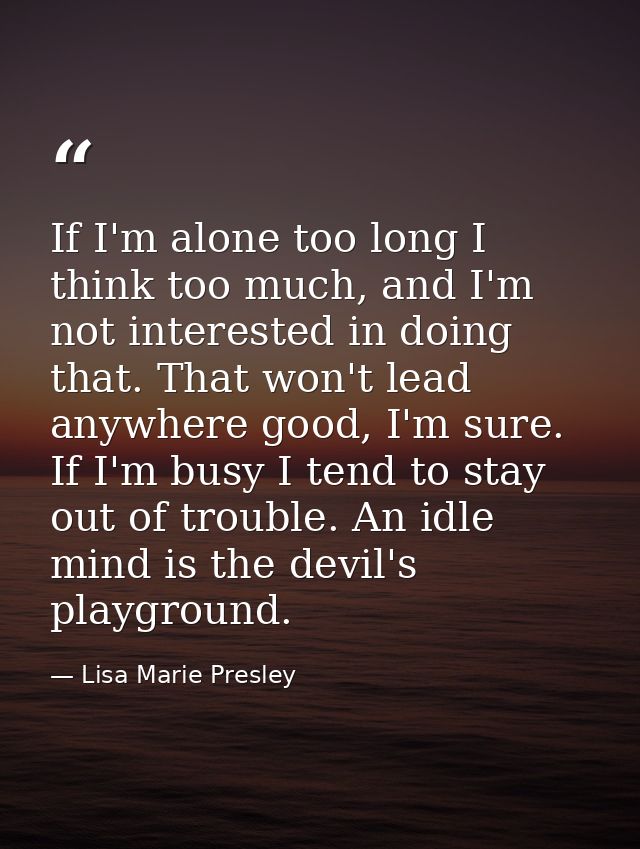 If I'm alone too long I think too much, and I'm not interested in doing that. That won't lead anywhere good, I'm sure. I — Lisa Marie Presley