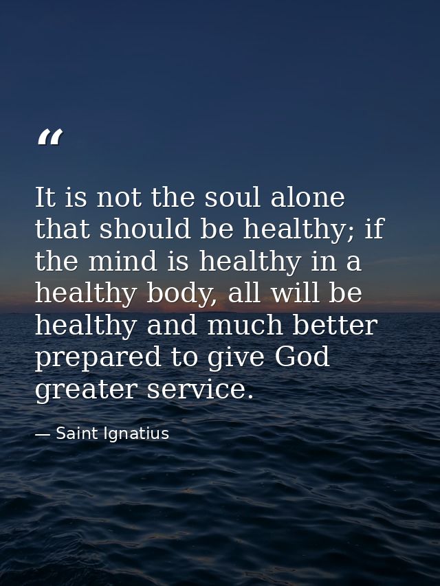 It is not the soul alone that should be healthy; if the mind is healthy in a healthy body, all will be healthy and much  — Saint Ignatius