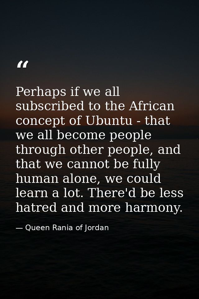 Perhaps if we all subscribed to the African concept of Ubuntu - that we all become people through other people, and that — Queen Rania of Jordan