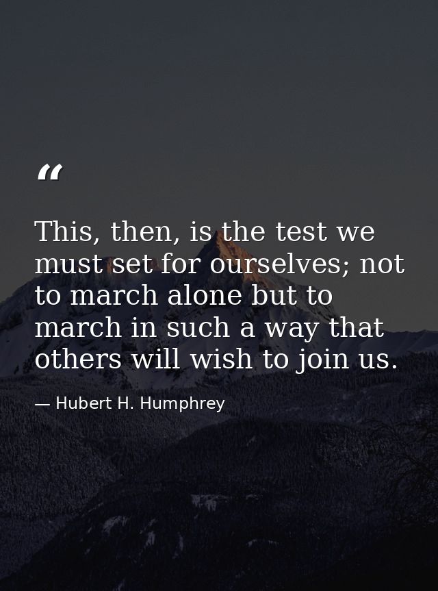This, then, is the test we must set for ourselves; not to march alone but to march in such a way that others will wish t — Hubert H. Humphrey