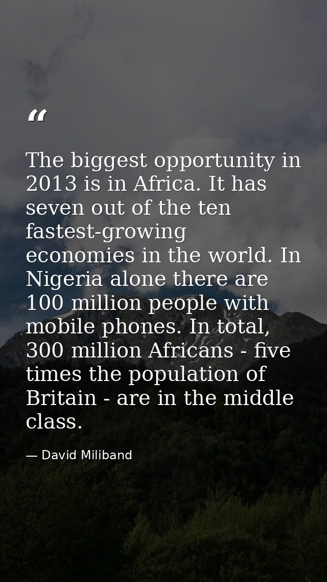 The biggest opportunity in 2013 is in Africa. It has seven out of the ten fastest-growing economies in the world. In Nig — David Miliband