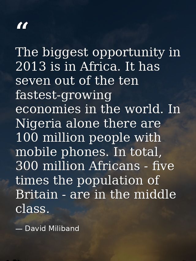 The biggest opportunity in 2013 is in Africa. It has seven out of the ten fastest-growing economies in the world. In Nig — David Miliband
