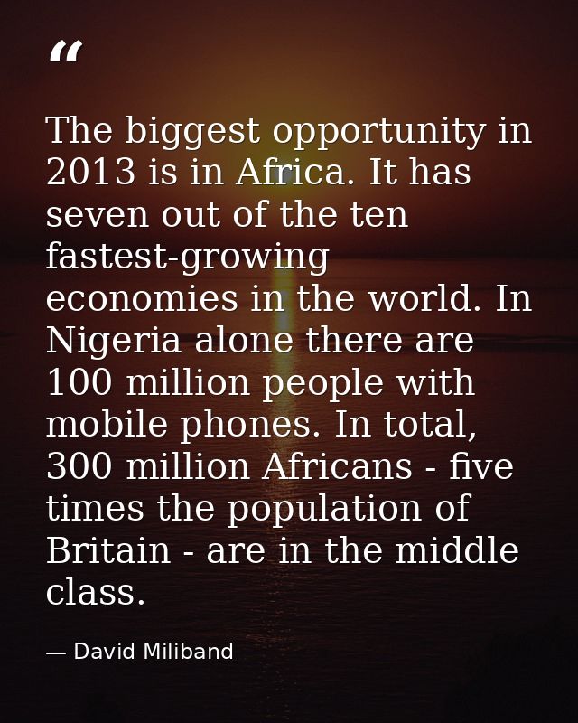 The biggest opportunity in 2013 is in Africa. It has seven out of the ten fastest-growing economies in the world. In Nig — David Miliband