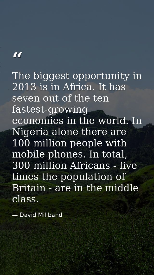 The biggest opportunity in 2013 is in Africa. It has seven out of the ten fastest-growing economies in the world. In Nig — David Miliband