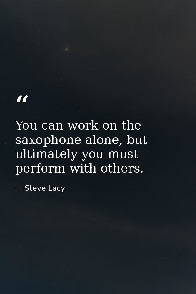 You can work on the saxophone alone, but ultimately you must perform with others. — Steve Lacy