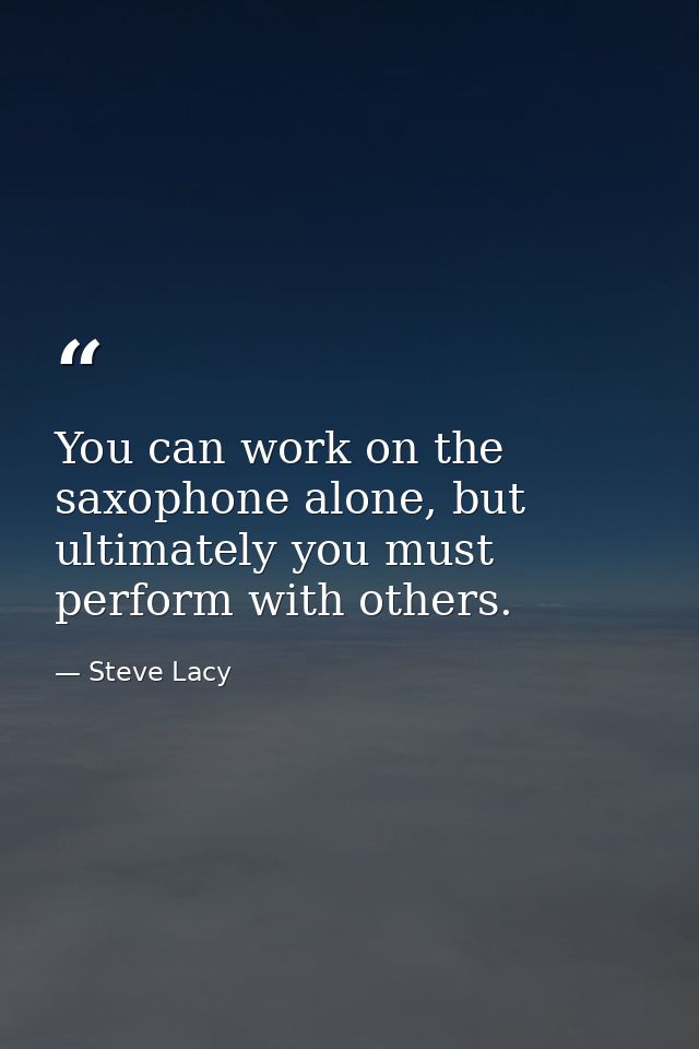 You can work on the saxophone alone, but ultimately you must perform with others. — Steve Lacy