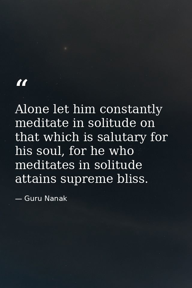 Alone let him constantly meditate in solitude on that which is salutary for his soul, for he who meditates in solitude a — Guru Nanak