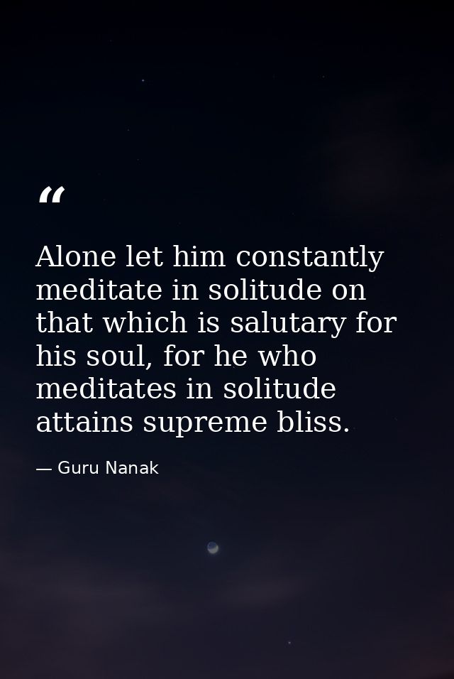 Alone let him constantly meditate in solitude on that which is salutary for his soul, for he who meditates in solitude a — Guru Nanak