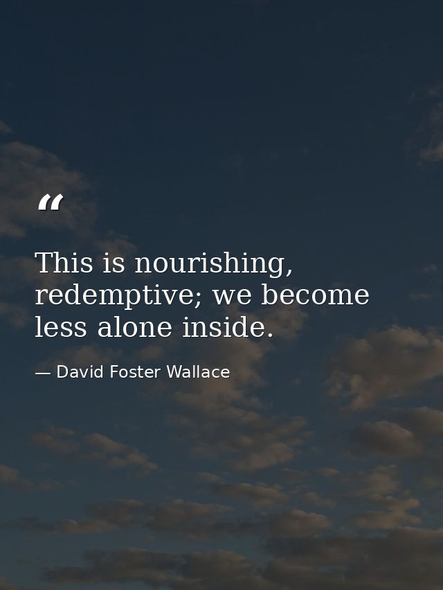 This is nourishing, redemptive; we become less alone inside. — David Foster Wallace