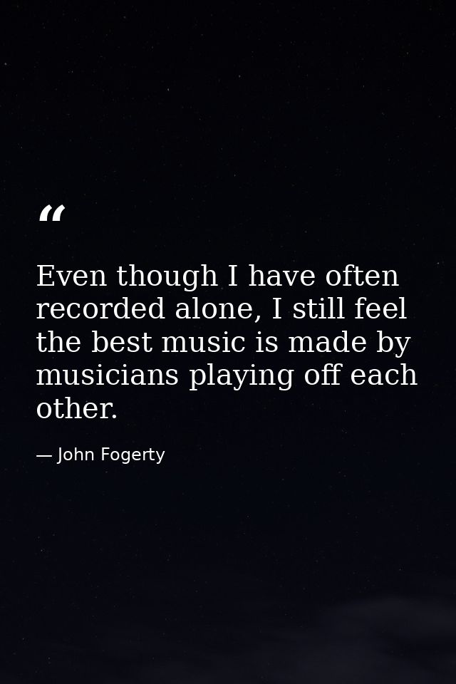 Even though I have often recorded alone, I still feel the best music is made by musicians playing off each other. — John Fogerty