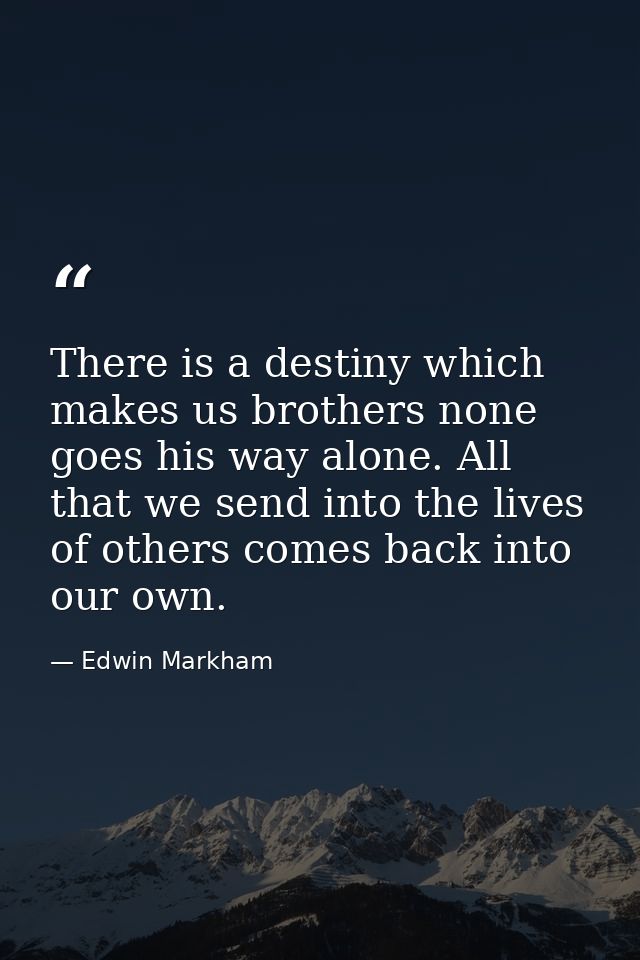 There is a destiny which makes us brothers none goes his way alone. All that we send into the lives of others comes back — Edwin Markham