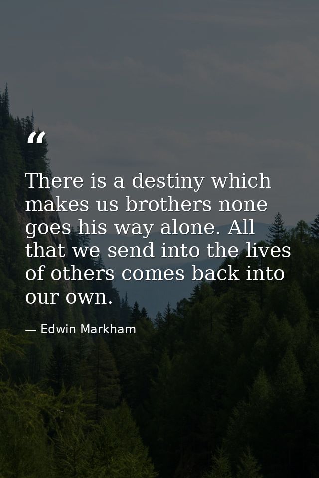 There is a destiny which makes us brothers none goes his way alone. All that we send into the lives of others comes back — Edwin Markham
