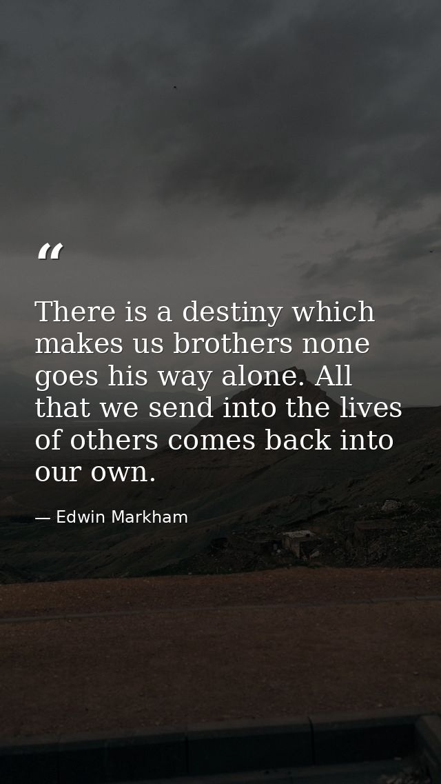 There is a destiny which makes us brothers none goes his way alone. All that we send into the lives of others comes back — Edwin Markham