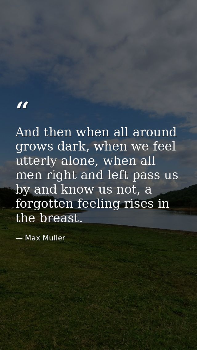 And then when all around grows dark, when we feel utterly alone, when all men right and left pass us by and know us not, — Max Muller