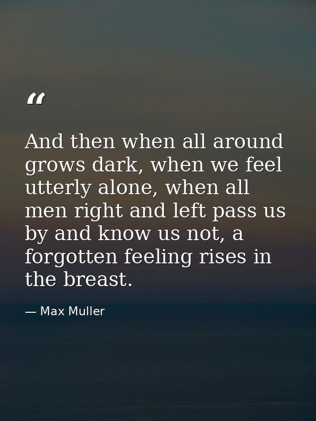 And then when all around grows dark, when we feel utterly alone, when all men right and left pass us by and know us not, — Max Muller