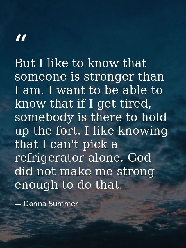 But I like to know that someone is stronger than I am. I want to be able to know that if I get tired, somebody is there  — Donna Summer