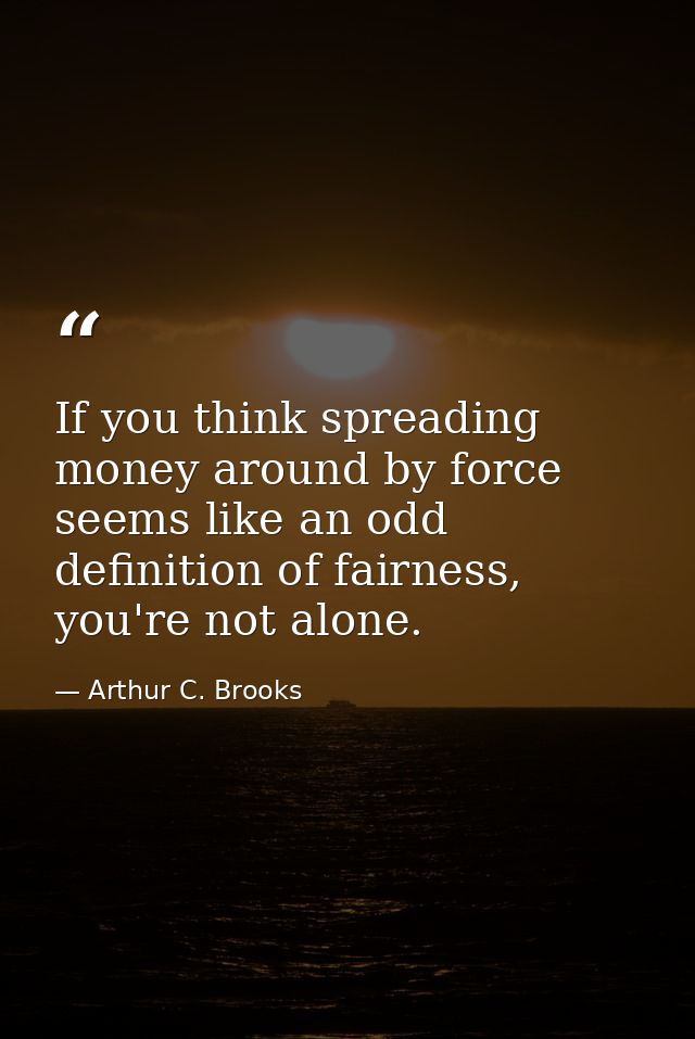 If you think spreading money around by force seems like an odd definition of fairness, you're not alone. — Arthur C. Brooks