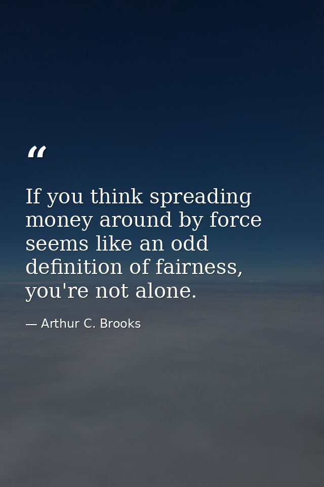 If you think spreading money around by force seems like an odd definition of fairness, you're not alone. — Arthur C. Brooks