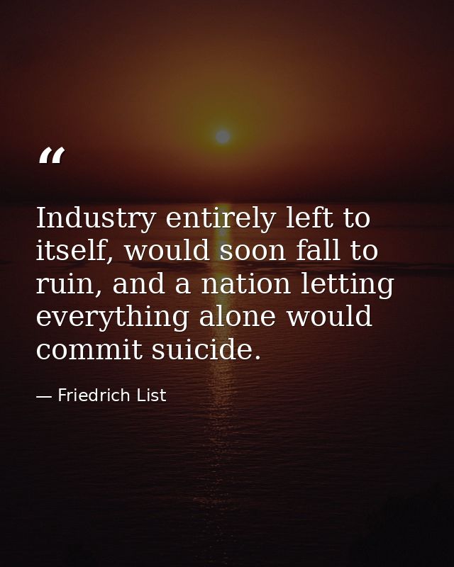 Industry entirely left to itself, would soon fall to ruin, and a nation letting everything alone would commit suicide. — Friedrich List