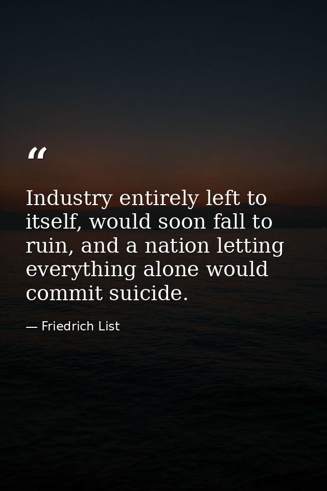 Industry entirely left to itself, would soon fall to ruin, and a nation letting everything alone would commit suicide. — Friedrich List