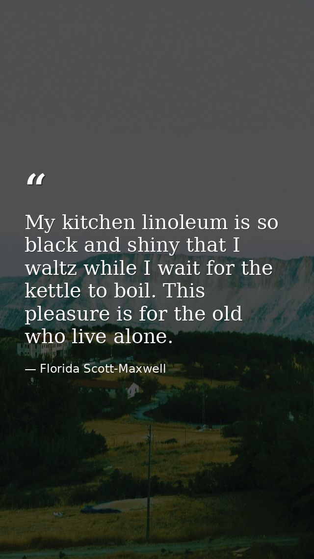 My kitchen linoleum is so black and shiny that I waltz while I wait for the kettle to boil. This pleasure is for the old — Florida Scott-Maxwell